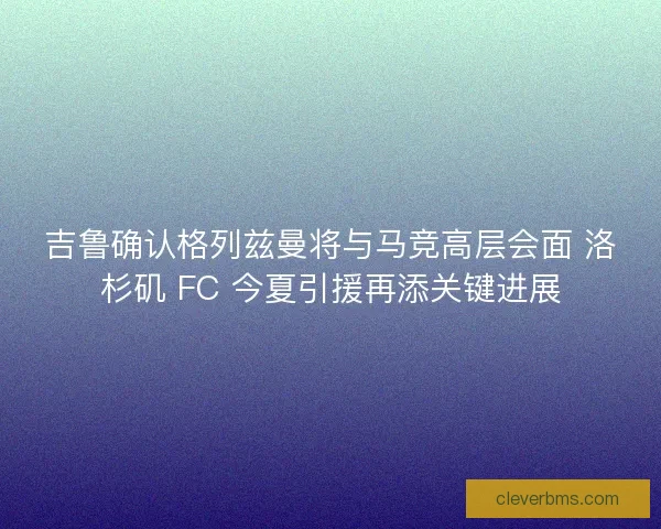 吉鲁确认格列兹曼将与马竞高层会面 洛杉矶 FC 今夏引援再添关键进展