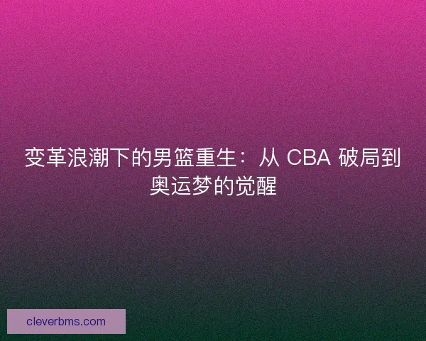 变革浪潮下的男篮重生：从 CBA 破局到奥运梦的觉醒